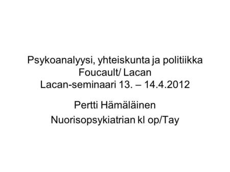 Psykoanalyysi, yhteiskunta ja politiikka Foucault/ Lacan Lacan-seminaari 13. – 14.4.2012 Pertti Hämäläinen Nuorisopsykiatrian kl op/Tay.