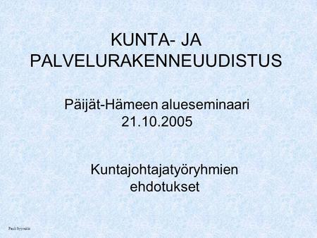 KUNTA- JA PALVELURAKENNEUUDISTUS Päijät-Hämeen alueseminaari 21.10.2005 Kuntajohtajatyöryhmien ehdotukset Pauli Syyrakki.