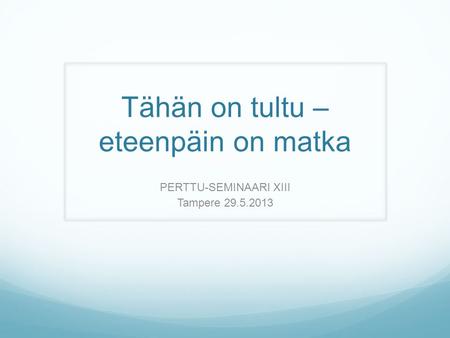 Tähän on tultu – eteenpäin on matka PERTTU-SEMINAARI XIII Tampere 29.5.2013.