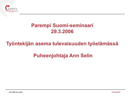 Www.pam.fi 29.3.2006 Ann Selin Parempi Suomi-seminaari 29.3.2006 Työntekijän asema tulevaisuuden työelämässä Puheenjohtaja Ann Selin.