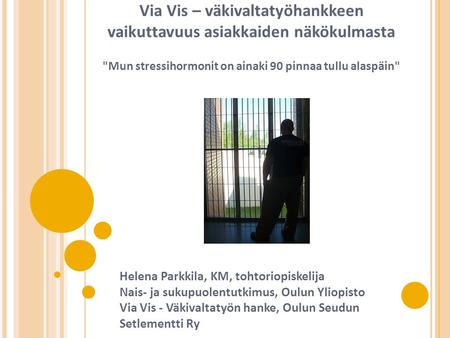 Via Vis – väkivaltatyöhankkeen vaikuttavuus asiakkaiden näkökulmasta Mun stressihormonit on ainaki 90 pinnaa tullu alaspäin Helena Parkkila, KM, tohtoriopiskelija.