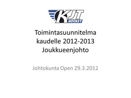 Toimintasuunnitelma kaudelle 2012-2013 Joukkueenjohto Johtokunta Open 29.3.2012.