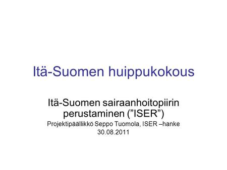 Itä-Suomen huippukokous Itä-Suomen sairaanhoitopiirin perustaminen (”ISER”) Projektipäällikkö Seppo Tuomola, ISER –hanke 30.08.2011.