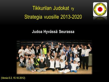 Tikkurilan Judokat ry Strategia vuosille 2013-2020 Judoa Hyvässä Seurassa (Versio 0.2, 15.10.2012)
