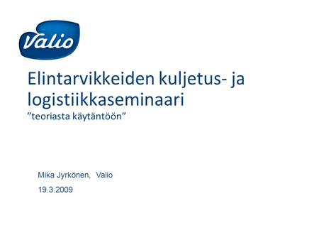 Elintarvikkeiden kuljetus- ja logistiikkaseminaari ”teoriasta käytäntöön” Mika Jyrkönen, Valio 19.3.2009.