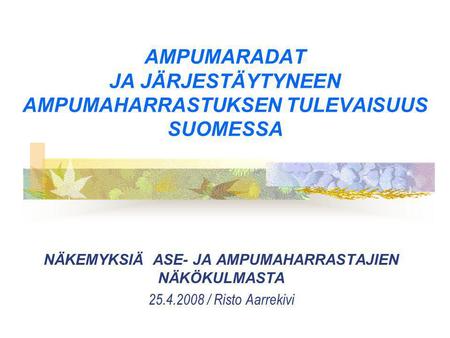 AMPUMARADAT JA JÄRJESTÄYTYNEEN AMPUMAHARRASTUKSEN TULEVAISUUS SUOMESSA NÄKEMYKSIÄ ASE- JA AMPUMAHARRASTAJIEN NÄKÖKULMASTA 25.4.2008 / Risto Aarrekivi.