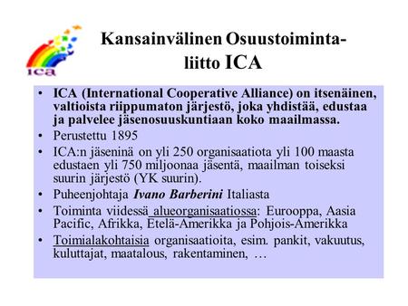 Kansainvälinen Osuustoiminta- liitto ICA ICA (International Cooperative Alliance) on itsenäinen, valtioista riippumaton järjestö, joka yhdistää, edustaa.