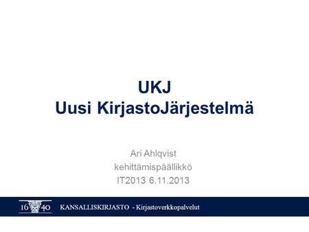 KANSALLISKIRJASTO - Kirjastoverkkopalvelut UKJ Uusi KirjastoJärjestelmä Ari Ahlqvist kehittämispäällikkö IT2013 6.11.2013.