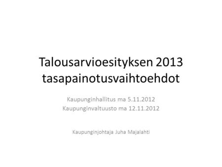 Talousarvioesityksen 2013 tasapainotusvaihtoehdot Kaupunginhallitus ma 5.11.2012 Kaupunginvaltuusto ma 12.11.2012 Kaupunginjohtaja Juha Majalahti.