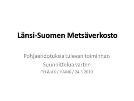 Länsi-Suomen Metsäverkosto Pohjaehdotuksia tulevan toiminnan Suunnittelua varten TH & AK / HAMK / 24.3.2010.