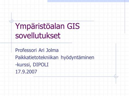 Ympäristöalan GIS sovellutukset Professori Ari Jolma Paikkatietotekniikan hyödyntäminen -kurssi, DIPOLI 17.9.2007.