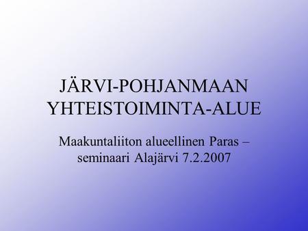 JÄRVI-POHJANMAAN YHTEISTOIMINTA-ALUE Maakuntaliiton alueellinen Paras – seminaari Alajärvi 7.2.2007.