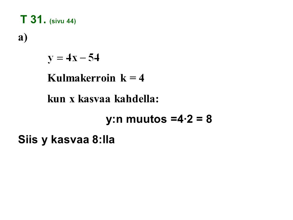 T 31. (sivu 44) a) Kulmakerroin k = 4 kun x kasvaa kahdella: y:n muutos =4·2 = 8 Siis y kasvaa 8:lla.
