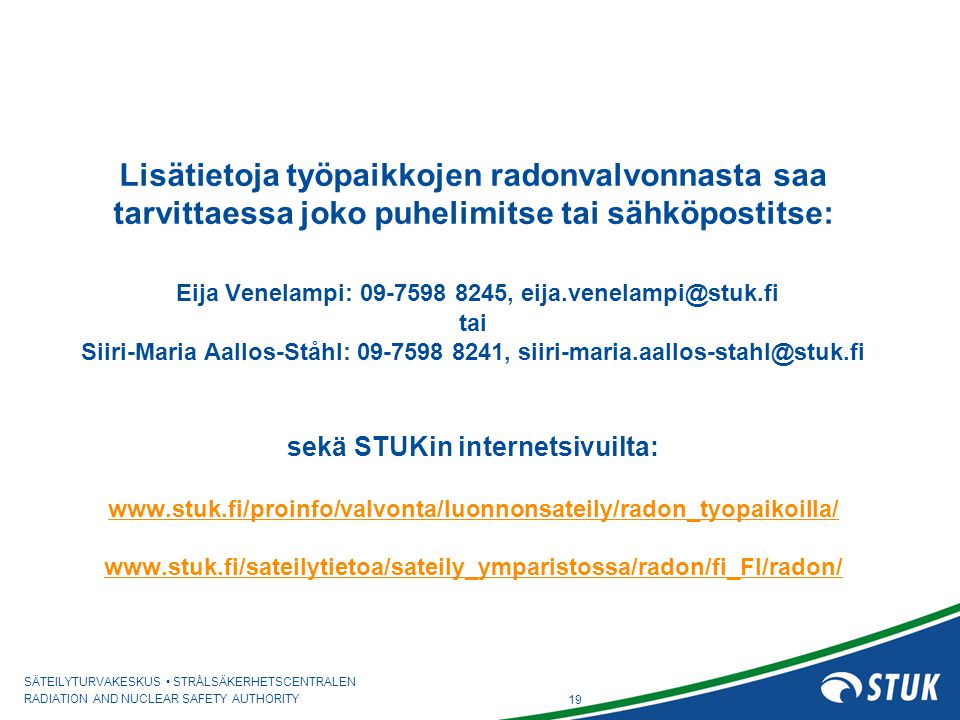 Lisätietoja työpaikkojen radonvalvonnasta saa tarvittaessa joko puhelimitse tai sähköpostitse: Eija Venelampi: , tai Siiri-Maria Aallos-Ståhl: , sekä STUKin internetsivuilta: