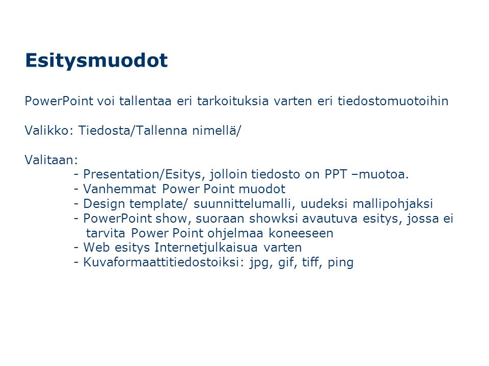 Esitysmuodot PowerPoint voi tallentaa eri tarkoituksia varten eri tiedostomuotoihin Valikko: Tiedosta/Tallenna nimellä/ Valitaan: - Presentation/Esitys, jolloin tiedosto on PPT –muotoa.