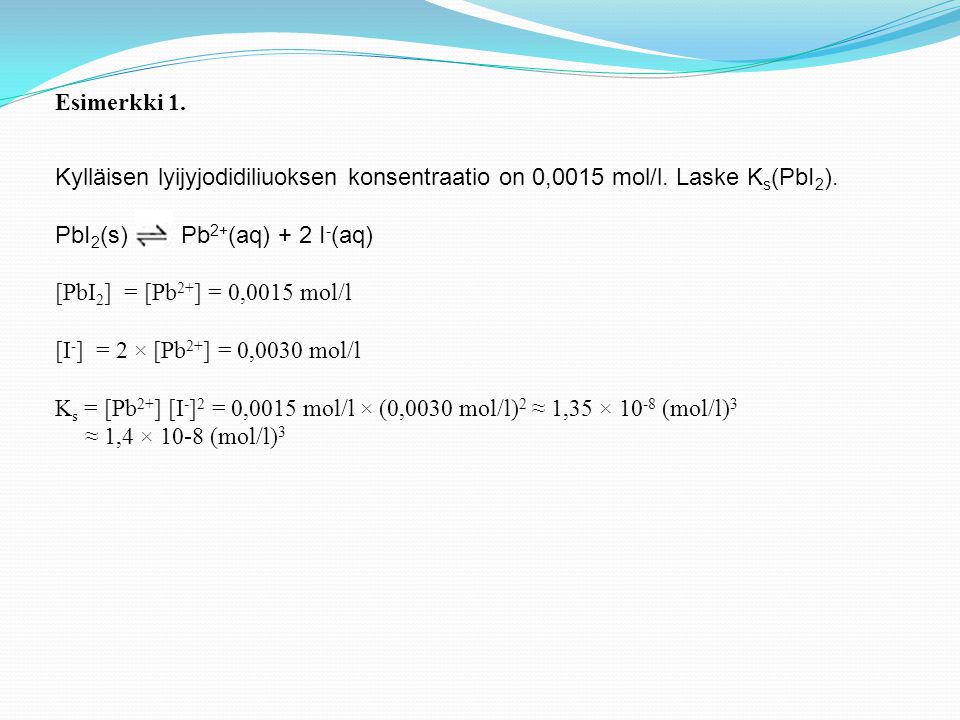 Esimerkki 1. Kylläisen lyijyjodidiliuoksen konsentraatio on 0,0015 mol/l. Laske Ks(PbI2). PbI2(s) Pb2+(aq) + 2 I-(aq)