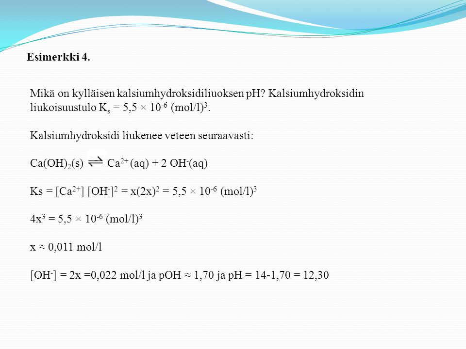 Esimerkki 4. Mikä on kylläisen kalsiumhydroksidiliuoksen pH Kalsiumhydroksidin liukoisuustulo Ks = 5,5 × 10-6 (mol/l)3.